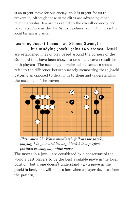 is an urgent move for our enemy, 5o it is urgent for us to prevent it. Although these same elites are advancing other related agendas, few are as critical to the overall economy and power structure as the Tar Sands pipelines, so fighting it on the local terrain is crucial.  Learning Joseki Loses Two Stones Strength  ...but studying joseki gains two stones. Joscki are established lines of play based around the corners of the Go board that have been shown to provide an even result for both players. The seemingly paradoxical statements above refer to the difference between merely memorizing these joseki patterns as opposed to delving in to them and understanding the meanings of the moves.  Illustration 23: White mindlessly follows the joseki,  playing 7 in gote and leaving black 2 in a perfect  position erasing any white moyo The moves in a joseki are considered by a consensus of the world’s best players to be the best available move in the local position, but if one doesn’t understand why 2 move in the joseki is best, one will be at a loss when a player deviates from the pattern.  